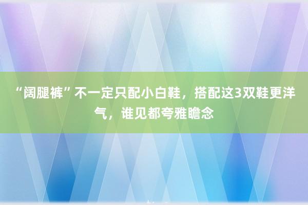 “阔腿裤”不一定只配小白鞋，搭配这3双鞋更洋气，谁见都夸雅瞻念